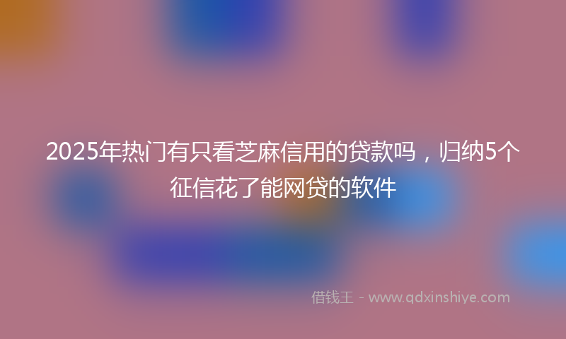 2025年热门有只看芝麻信用的贷款吗，归纳5个征信花了能网贷的软件