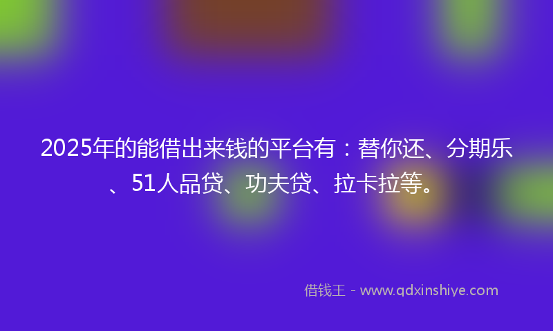 2025年的能借出来钱的平台有：替你还、分期乐、51人品贷、功夫贷、拉卡拉等。