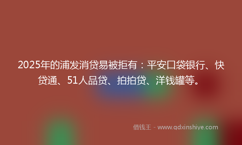 2025年的浦发消贷易被拒有：平安口袋银行、快贷通、51人品贷、拍拍贷、洋钱罐等。