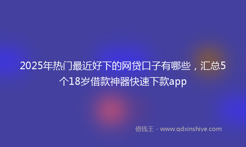 2025年热门最近好下的网贷口子有哪些，汇总5个18岁借款神器快速下款app