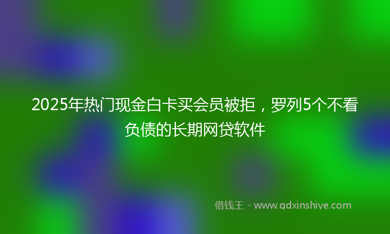 2025年热门现金白卡买会员被拒，罗列5个不看负债的长期网贷软件