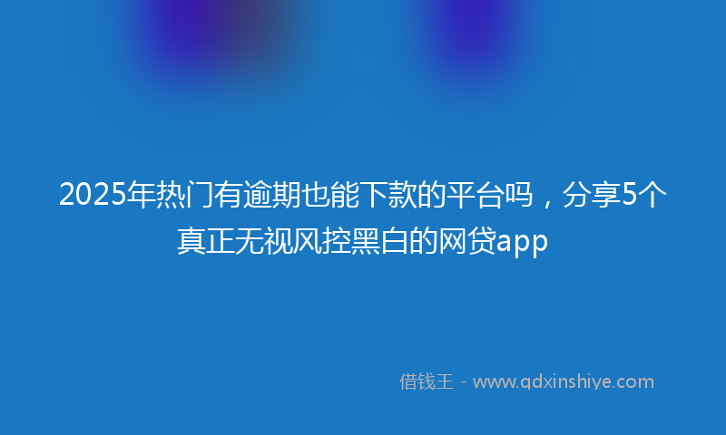 2025年热门有逾期也能下款的平台吗，分享5个真正无视风控黑白的网贷app