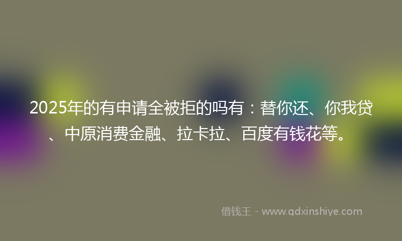 2025年的有申请全被拒的吗有：替你还、你我贷、中原消费金融、拉卡拉、百度有钱花等。