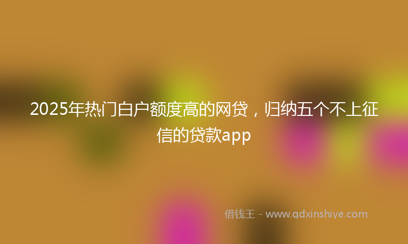 2025年热门白户额度高的网贷，归纳五个不上征信的贷款app