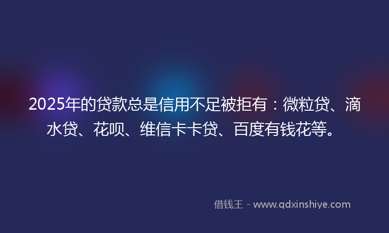 2025年的贷款总是信用不足被拒有：微粒贷、滴水贷、花呗、维信卡卡贷、百度有钱花等。