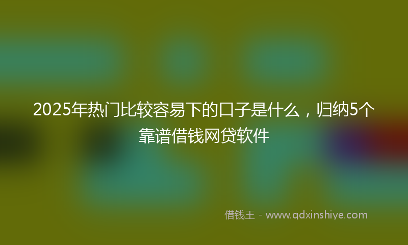 2025年热门比较容易下的口子是什么，归纳5个靠谱借钱网贷软件