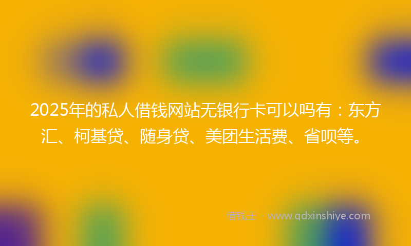 2025年的私人借钱网站无银行卡可以吗有：东方汇、柯基贷、随身贷、美团生活费、省呗等。
