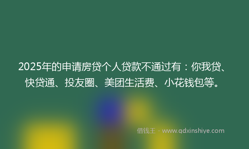 2025年的申请房贷个人贷款不通过有：你我贷、快贷通、投友圈、美团生活费、小花钱包等。