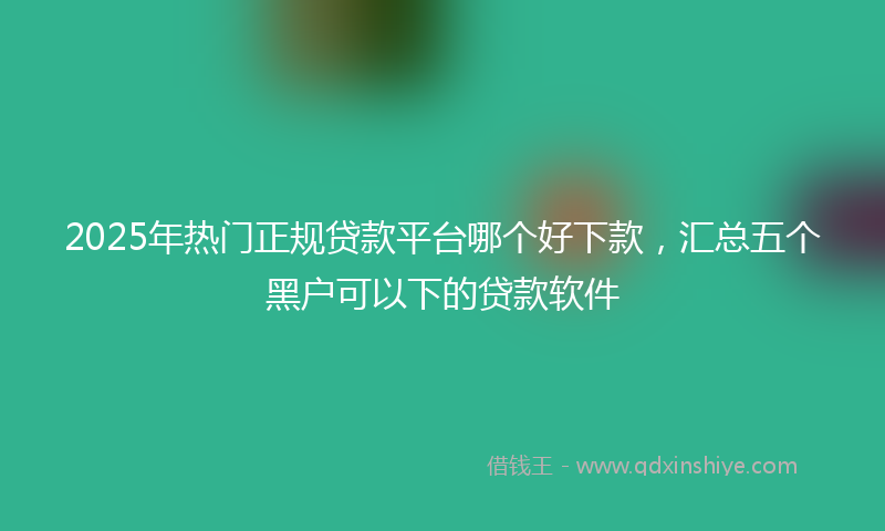 2025年热门正规贷款平台哪个好下款，汇总五个黑户可以下的贷款软件