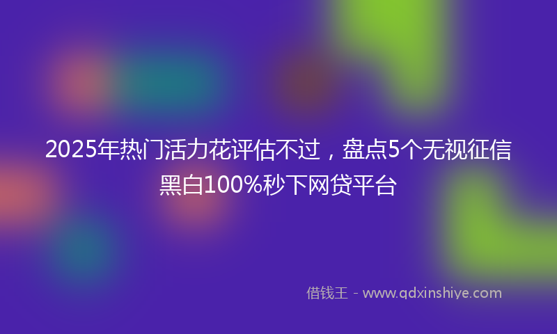 2025年热门活力花评估不过，盘点5个无视征信黑白100%秒下网贷平台
