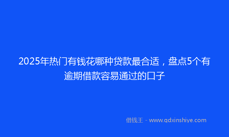 2025年热门有钱花哪种贷款最合适，盘点5个有逾期借款容易通过的口子