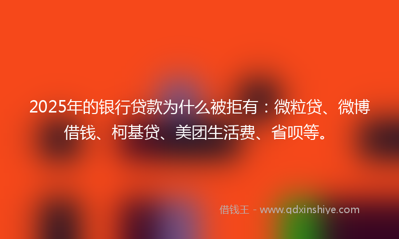 2025年的银行贷款为什么被拒有：微粒贷、微博借钱、柯基贷、美团生活费、省呗等。