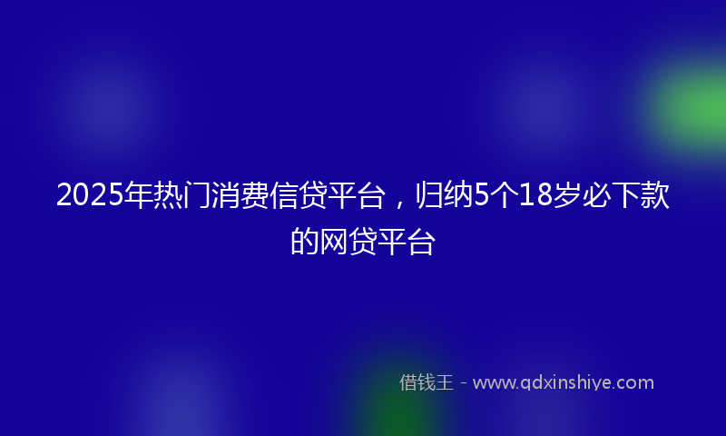 2025年热门消费信贷平台，归纳5个18岁必下款的网贷平台