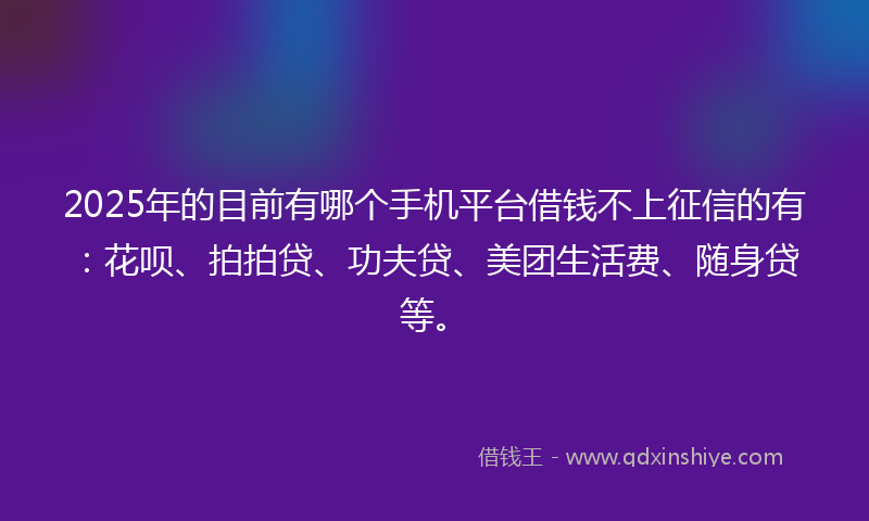 2025年的目前有哪个手机平台借钱不上征信的有：花呗、拍拍贷、功夫贷、美团生活费、随身贷等。
