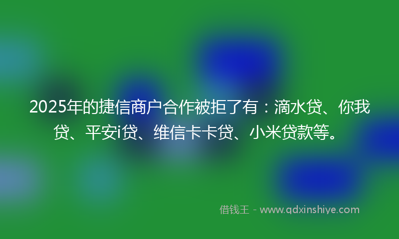 2025年的捷信商户合作被拒了有：滴水贷、你我贷、平安i贷、维信卡卡贷、小米贷款等。