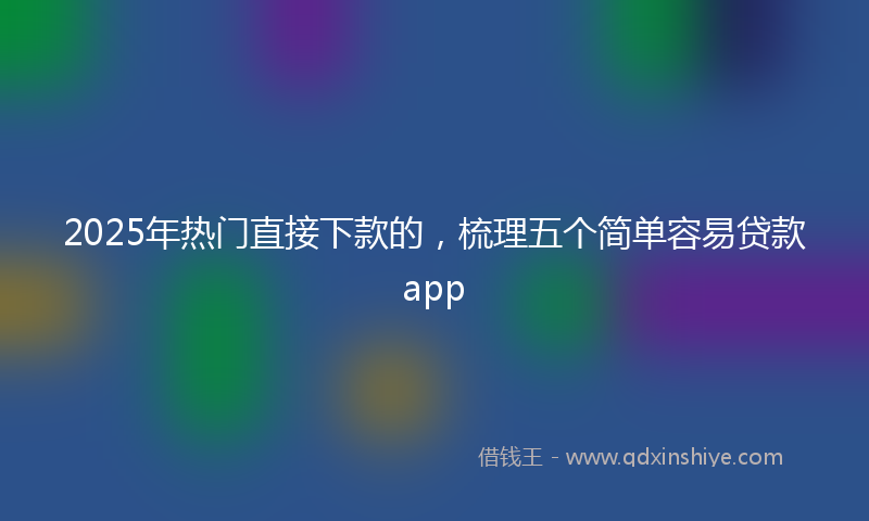 2025年热门直接下款的，梳理五个简单容易贷款app