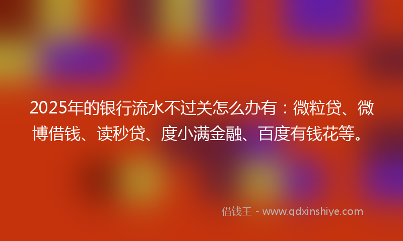 2025年的银行流水不过关怎么办有：微粒贷、微博借钱、读秒贷、度小满金融、百度有钱花等。