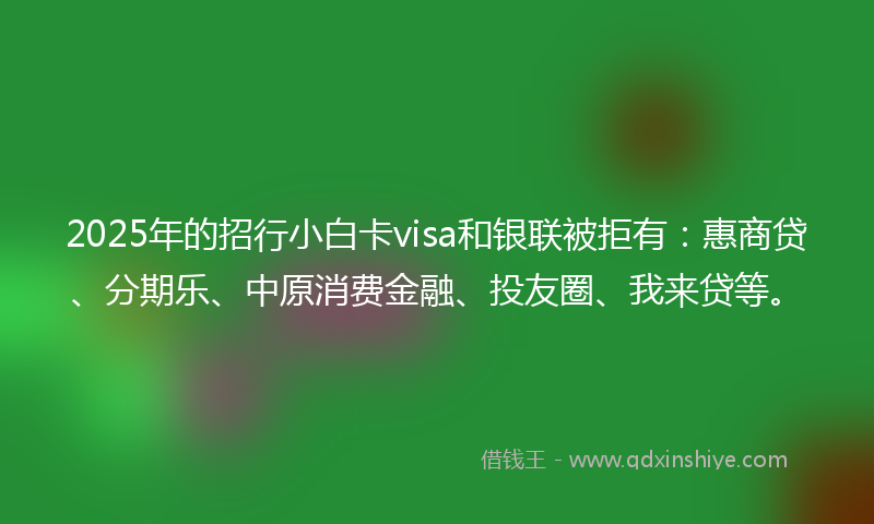 2025年的招行小白卡visa和银联被拒有：惠商贷、分期乐、中原消费金融、投友圈、我来贷等。