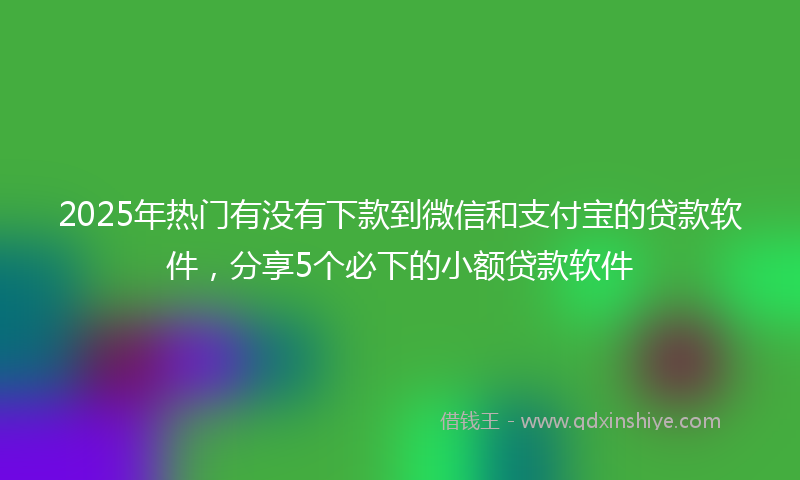 2025年热门有没有下款到微信和支付宝的贷款软件，分享5个必下的小额贷款软件