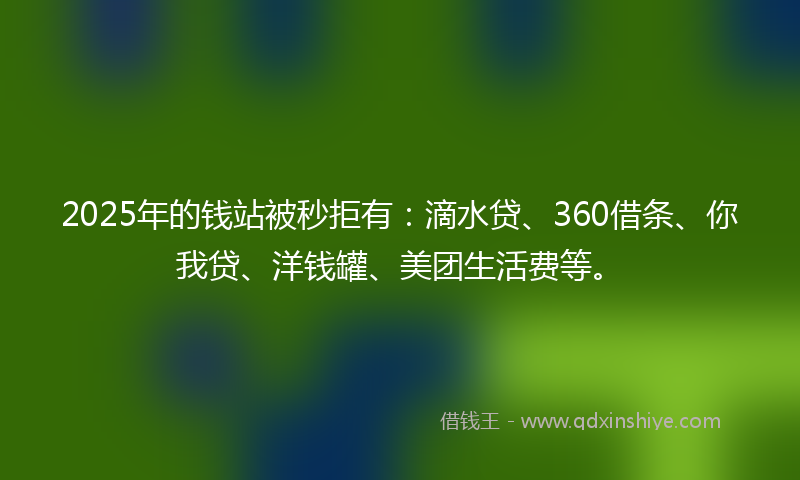 2025年的钱站被秒拒有：滴水贷、360借条、你我贷、洋钱罐、美团生活费等。