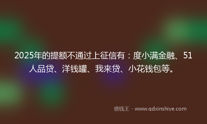 2025年的提额不通过上征信有：度小满金融、51人品贷、洋钱罐、我来贷、小花钱包等。