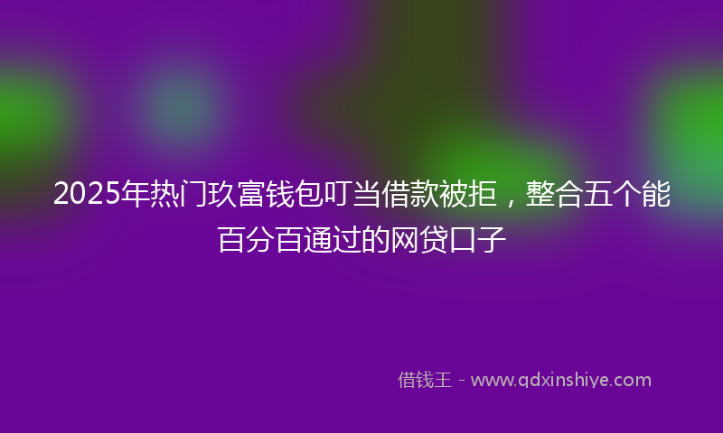 2025年热门玖富钱包叮当借款被拒，整合五个能百分百通过的网贷口子