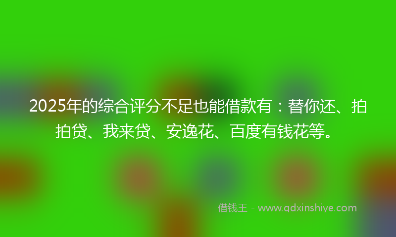 2025年的综合评分不足也能借款有：替你还、拍拍贷、我来贷、安逸花、百度有钱花等。