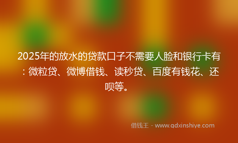 2025年的放水的贷款口子不需要人脸和银行卡有：微粒贷、微博借钱、读秒贷、百度有钱花、还呗等。