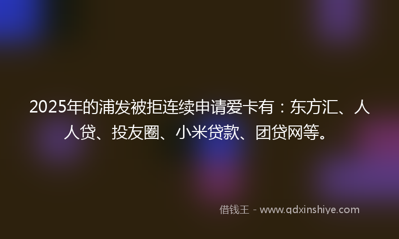 2025年的浦发被拒连续申请爱卡有：东方汇、人人贷、投友圈、小米贷款、团贷网等。