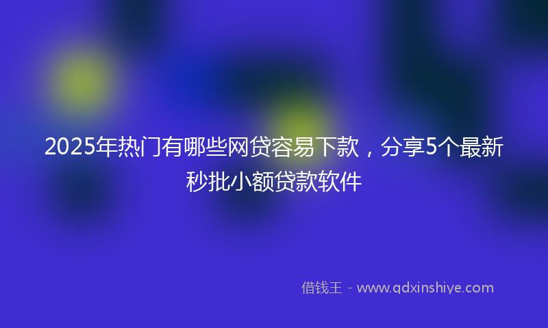 2025年热门有哪些网贷容易下款，分享5个最新秒批小额贷款软件