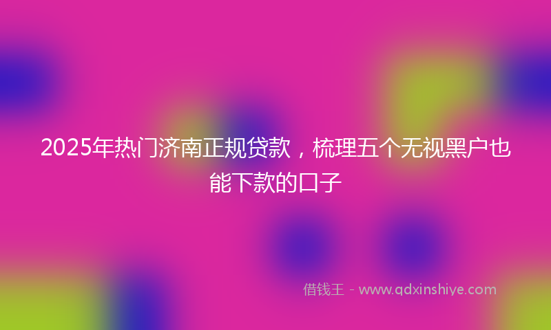 2025年热门济南正规贷款，梳理五个无视黑户也能下款的口子