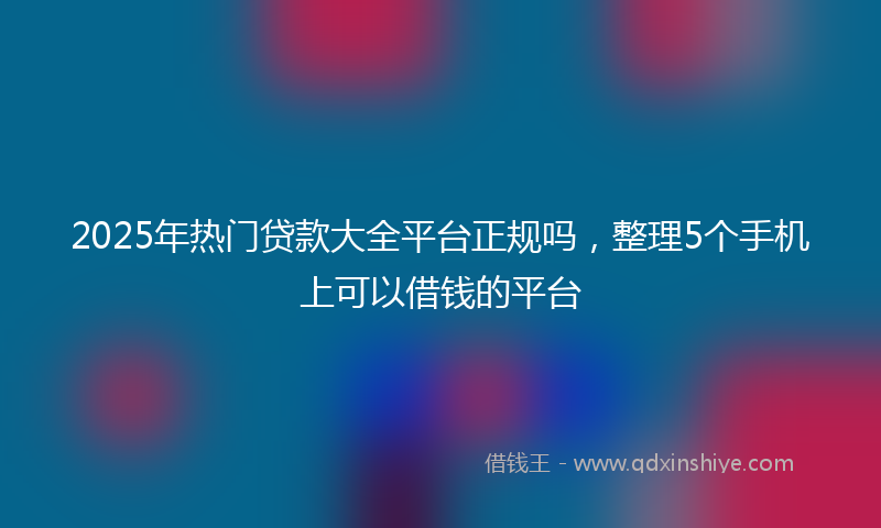 2025年热门贷款大全平台正规吗，整理5个手机上可以借钱的平台