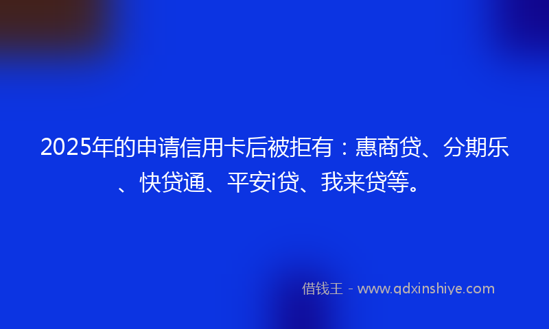 2025年的申请信用卡后被拒有：惠商贷、分期乐、快贷通、平安i贷、我来贷等。