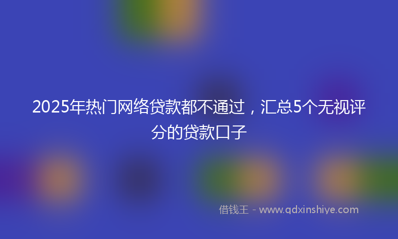 2025年热门网络贷款都不通过，汇总5个无视评分的贷款口子