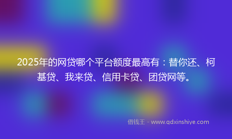 2025年的网贷哪个平台额度最高有：替你还、柯基贷、我来贷、信用卡贷、团贷网等。