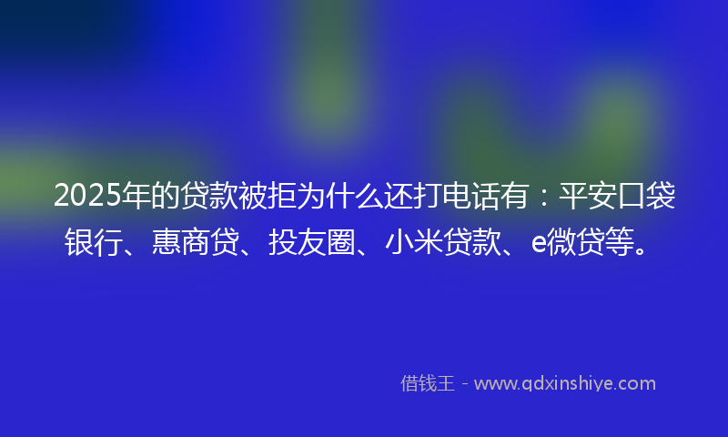 2025年的贷款被拒为什么还打电话有：平安口袋银行、惠商贷、投友圈、小米贷款、e微贷等。