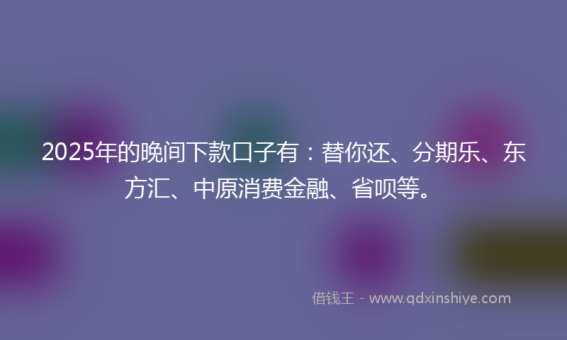2025年的晚间下款口子有：替你还、分期乐、东方汇、中原消费金融、省呗等。