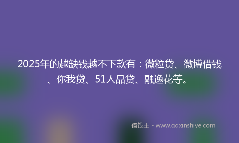 2025年的越缺钱越不下款有：微粒贷、微博借钱、你我贷、51人品贷、融逸花等。
