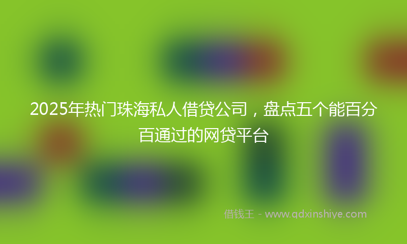 2025年热门珠海私人借贷公司，盘点五个能百分百通过的网贷平台