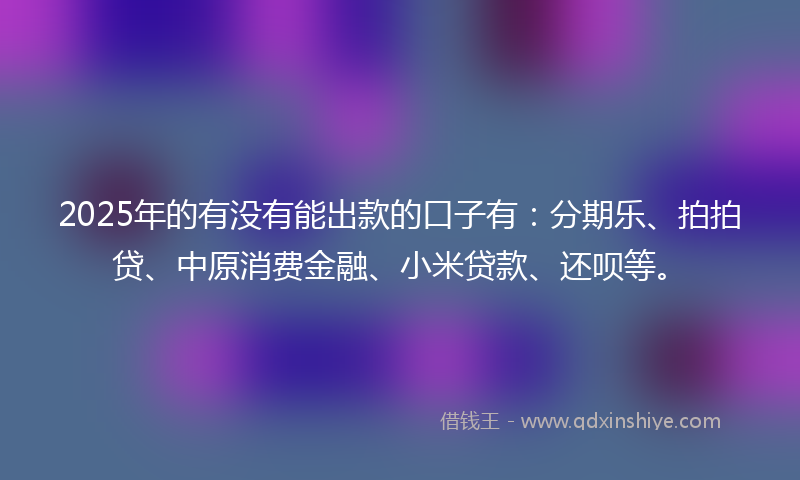2025年的有没有能出款的口子有：分期乐、拍拍贷、中原消费金融、小米贷款、还呗等。