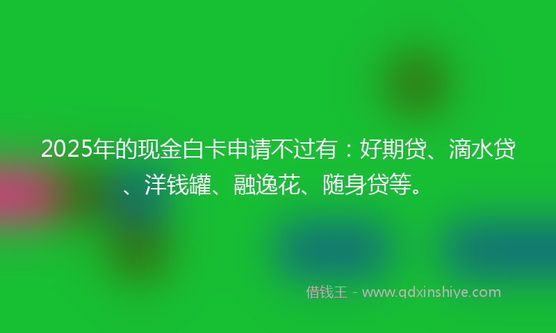 2025年的现金白卡申请不过有：好期贷、滴水贷、洋钱罐、融逸花、随身贷等。