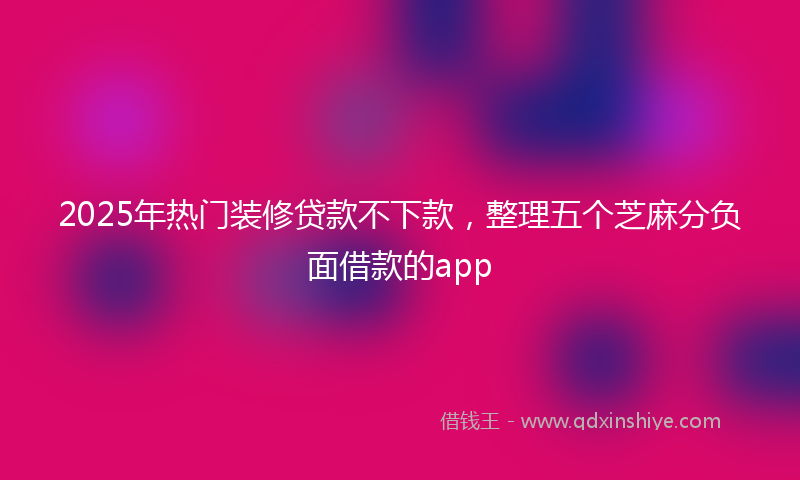 2025年热门装修贷款不下款，整理五个芝麻分负面借款的app