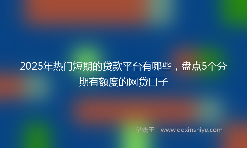 2025年热门短期的贷款平台有哪些，盘点5个分期有额度的网贷口子