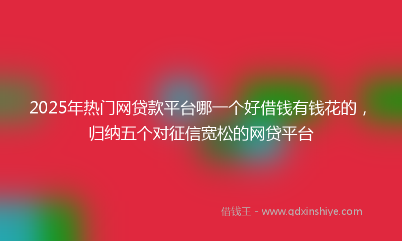 2025年热门网贷款平台哪一个好借钱有钱花的，归纳五个对征信宽松的网贷平台