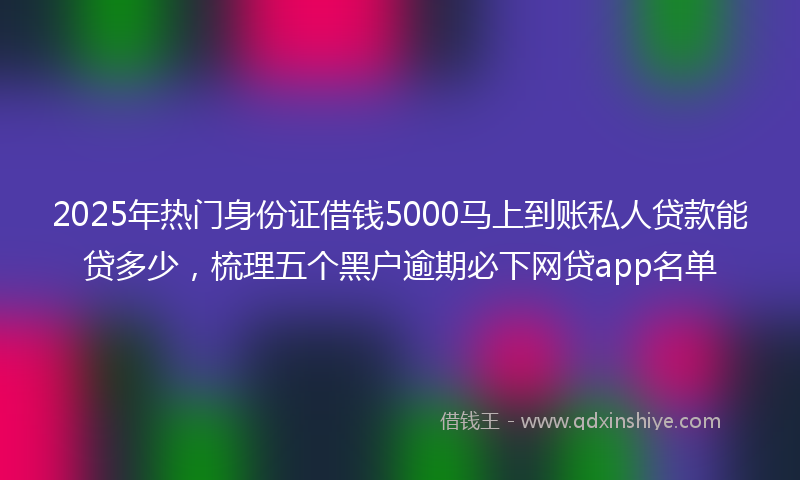 2025年热门身份证借钱5000马上到账私人贷款能贷多少，梳理五个黑户逾期必下网贷app名单