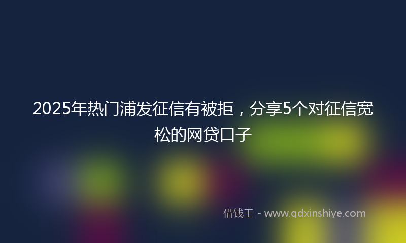 2025年热门浦发征信有被拒，分享5个对征信宽松的网贷口子