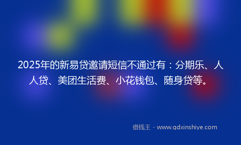 2025年的新易贷邀请短信不通过有：分期乐、人人贷、美团生活费、小花钱包、随身贷等。