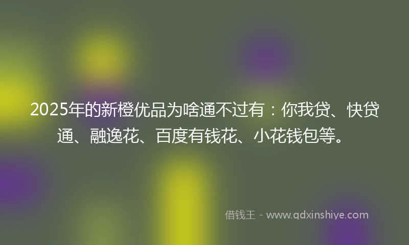 2025年的新橙优品为啥通不过有：你我贷、快贷通、融逸花、百度有钱花、小花钱包等。