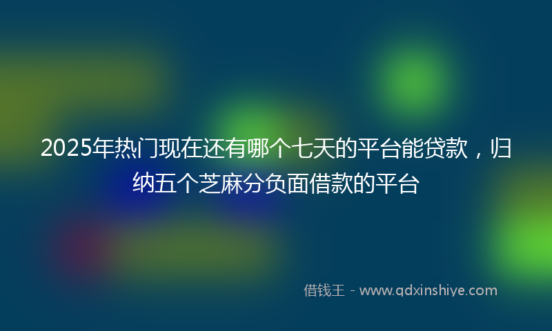 2025年热门现在还有哪个七天的平台能贷款，归纳五个芝麻分负面借款的平台