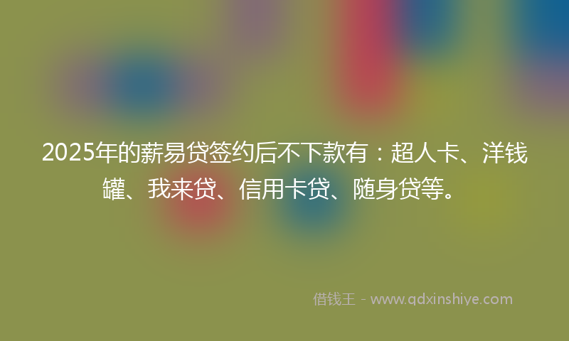 2025年的薪易贷签约后不下款有：超人卡、洋钱罐、我来贷、信用卡贷、随身贷等。
